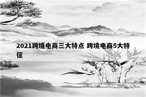 2021跨境电商三大特点 跨境电商5大特征