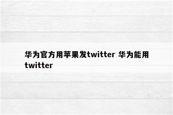 华为官方用苹果发twitter 华为能用twitter