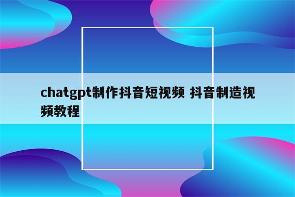 chatgpt制作抖音短视频 抖音制造视频教程