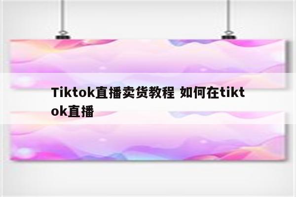 Tiktok直播卖货教程 如何在tiktok直播