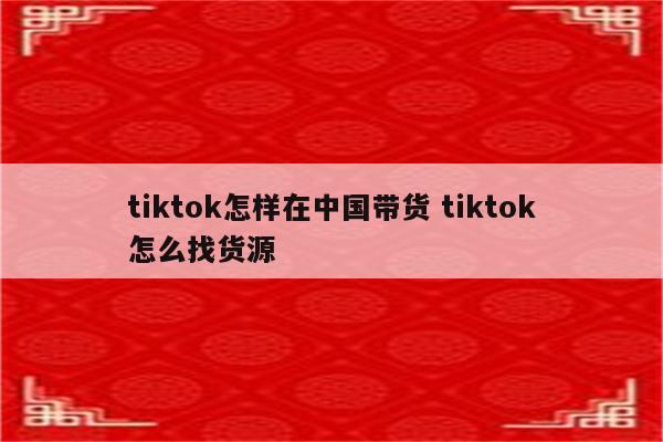 tiktok怎样在中国带货 tiktok怎么找货源