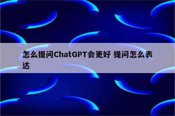 怎么提问ChatGPT会更好 提问怎么表达