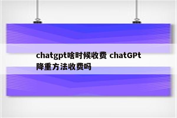 chatgpt啥时候收费 chatGPt降重方法收费吗