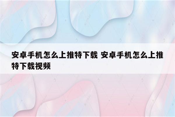 安卓手机怎么上推特下载 安卓手机怎么上推特下载视频