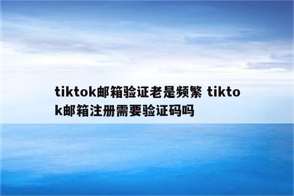 tiktok邮箱验证老是频繁 tiktok邮箱注册需要验证码吗