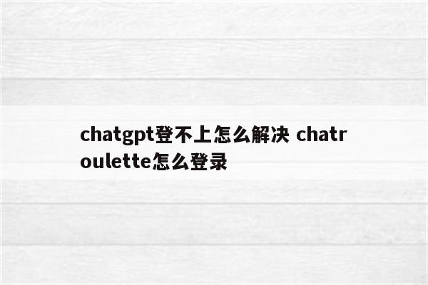 chatgpt登不上怎么解决 chatroulette怎么登录