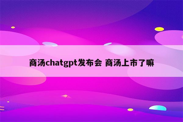 商汤chatgpt发布会 商汤上市了嘛