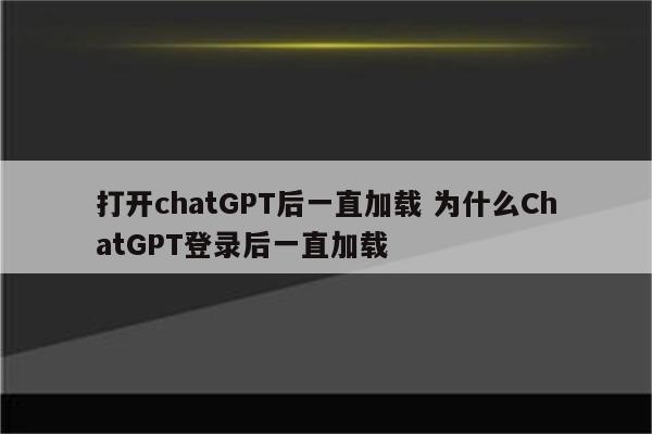 打开chatGPT后一直加载 为什么ChatGPT登录后一直加载