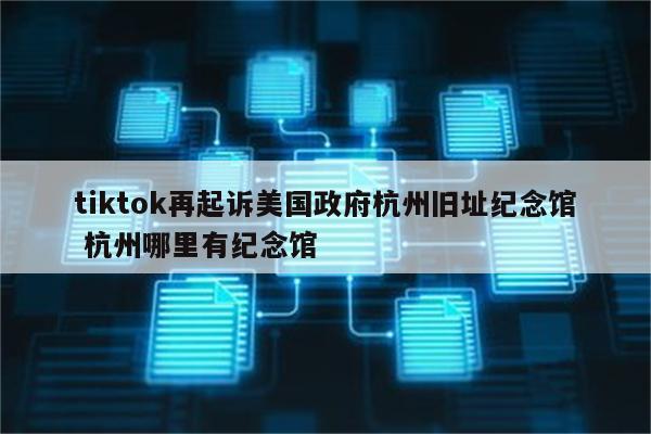 tiktok再起诉美国政府杭州旧址纪念馆 杭州哪里有纪念馆