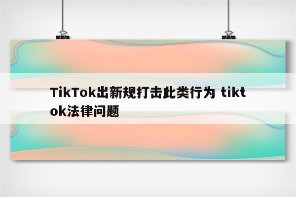 TikTok出新规打击此类行为 tiktok法律问题