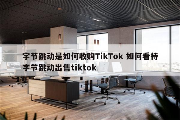 字节跳动是如何收购TikTok 如何看待字节跳动出售tiktok