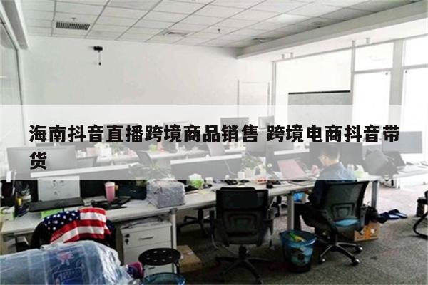 海南抖音直播跨境商品销售 跨境电商抖音带货