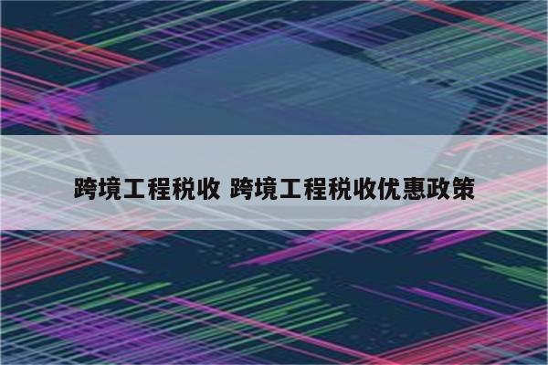 跨境工程税收 跨境工程税收优惠政策