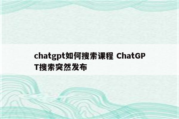 chatgpt如何搜索课程 ChatGPT搜索突然发布