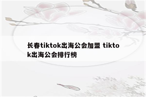 长春tiktok出海公会加盟 tiktok出海公会排行榜