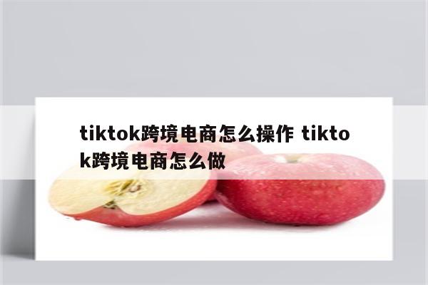 tiktok跨境电商怎么操作 tiktok跨境电商怎么做