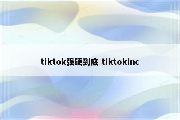 tiktok强硬到底 tiktokinc