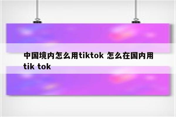 中国境内怎么用tiktok 怎么在国内用tik tok