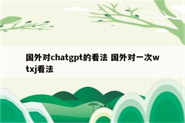 国外对chatgpt的看法 国外对一次wtxj看法