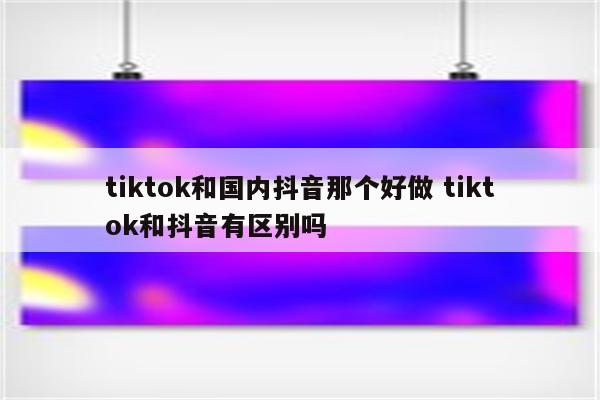 tiktok和国内抖音那个好做 tiktok和抖音有区别吗