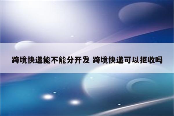 跨境快递能不能分开发 跨境快递可以拒收吗