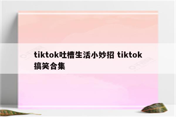 tiktok吐槽生活小妙招 tiktok搞笑合集