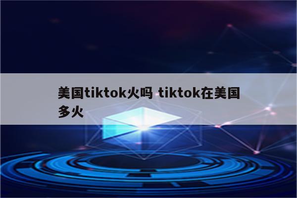 美国tiktok火吗 tiktok在美国多火