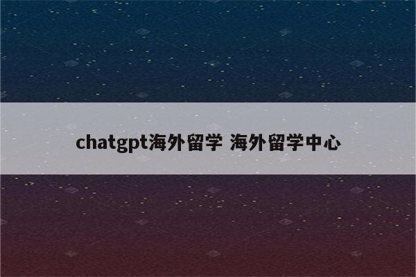 chatgpt海外留学 海外留学中心