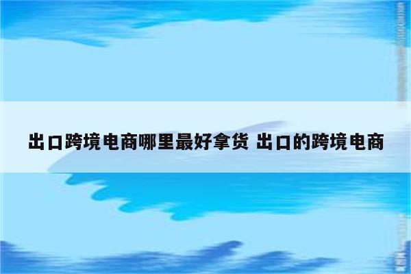 出口跨境电商哪里最好拿货 出口的跨境电商