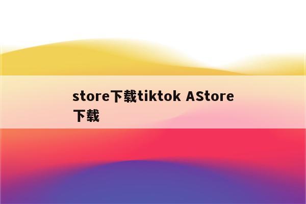 store下载tiktok AStore下载