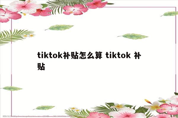 tiktok补贴怎么算 tiktok 补贴