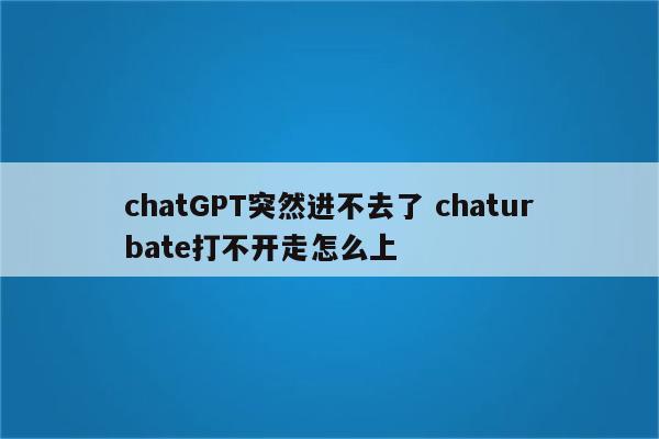 chatGPT突然进不去了 chaturbate打不开走怎么上