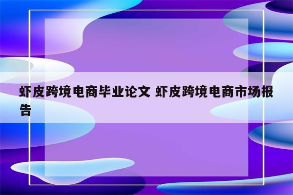 虾皮跨境电商毕业论文 虾皮跨境电商市场报告