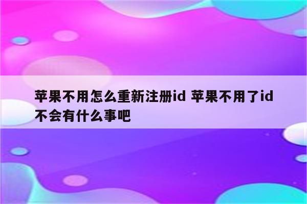 苹果不用怎么重新注册id 苹果不用了id不会有什么事吧