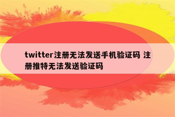 twitter注册无法发送手机验证码 注册推特无法发送验证码