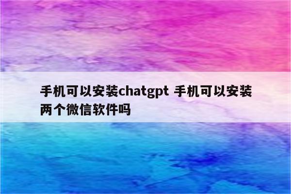 手机可以安装chatgpt 手机可以安装两个微信软件吗