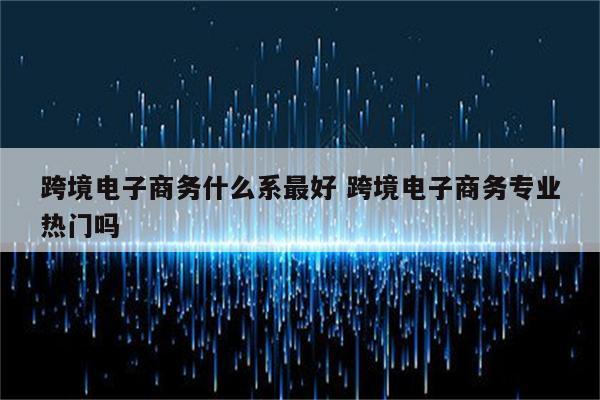 跨境电子商务什么系最好 跨境电子商务专业热门吗