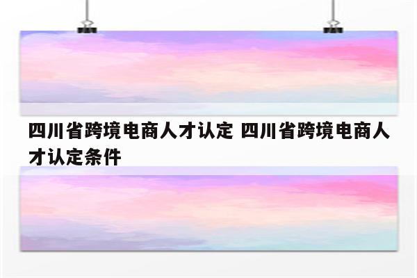 四川省跨境电商人才认定 四川省跨境电商人才认定条件