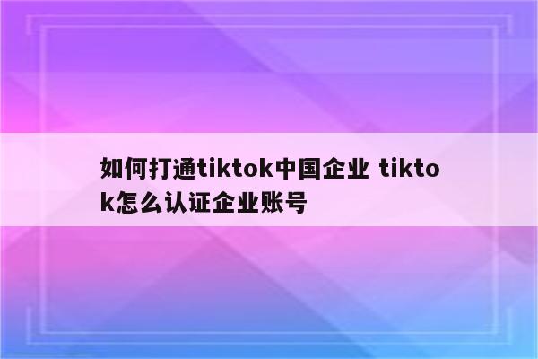 如何打通tiktok中国企业 tiktok怎么认证企业账号