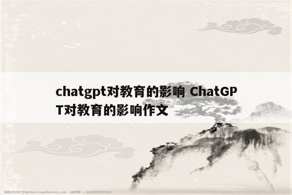 chatgpt对教育的影响 ChatGPT对教育的影响作文