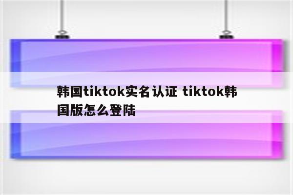 韩国tiktok实名认证 tiktok韩国版怎么登陆