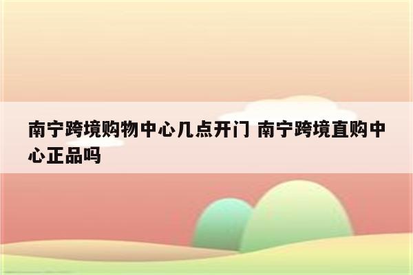 南宁跨境购物中心几点开门 南宁跨境直购中心正品吗