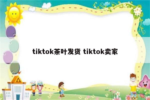 tiktok茶叶发货 tiktok卖家