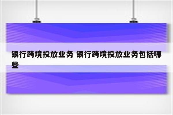 银行跨境投放业务 银行跨境投放业务包括哪些