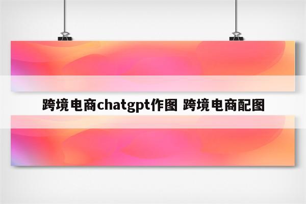 跨境电商chatgpt作图 跨境电商配图