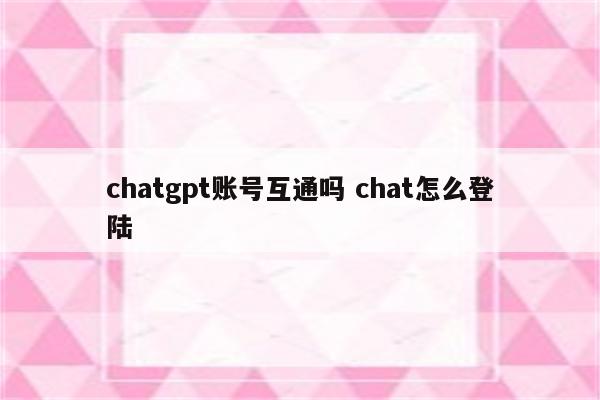 chatgpt账号互通吗 chat怎么登陆