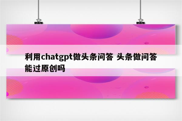 利用chatgpt做头条问答 头条做问答能过原创吗