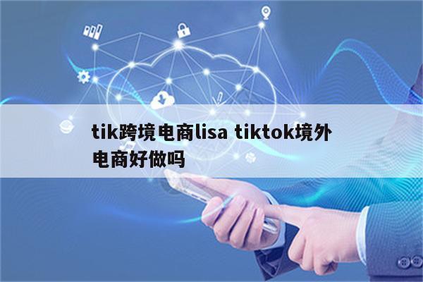 tik跨境电商lisa tiktok境外电商好做吗