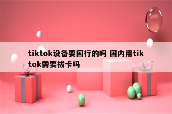 tiktok设备要国行的吗 国内用tiktok需要拔卡吗