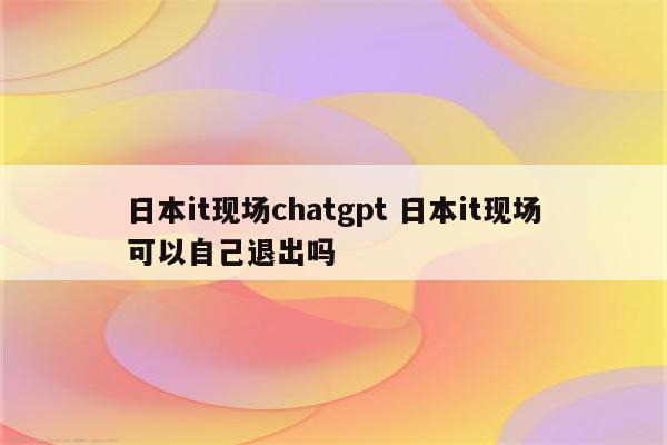 日本it现场chatgpt 日本it现场可以自己退出吗